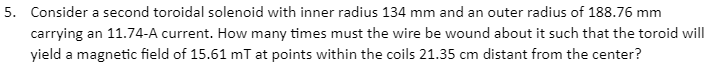 5. Consider a second toroidal solenoid with inner radius 134 mm and an outer radius of 188.76 mm
carrying an 11.74-A current. How many times must the wire be wound about it such that the toroid will
yield a magnetic field of 15.61 mT at points within the coils 21.35 cm distant from the center?
