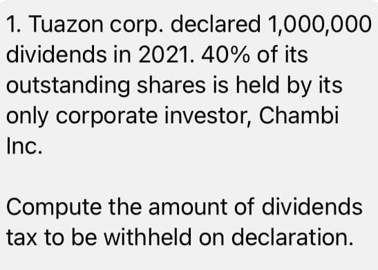 1. Tuazon corp. declared 1,000,000
dividends in 2021. 40% of its
outstanding shares is held by its
only corporate investor, Chambi
Inc.
Compute the amount of dividends
tax to be withheld on declaration.