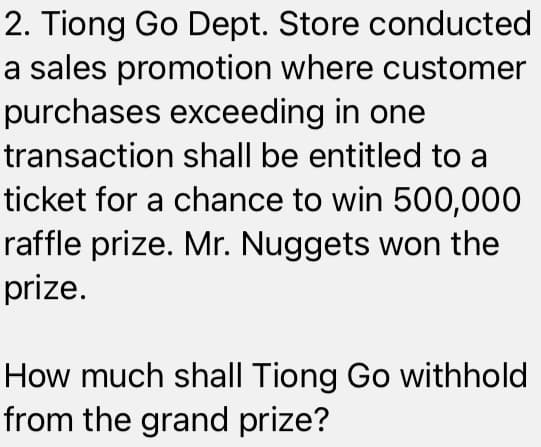 2. Tiong Go Dept. Store conducted
a sales promotion where customer
purchases exceeding in one
transaction shall be entitled to a
ticket for a chance to win 500,000
raffle prize. Mr. Nuggets won the
prize.
How much shall Tiong Go withhold
from the grand prize?