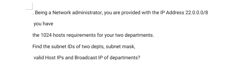 Being a Network administrator, you are provided with the IP Address 22.0.0.0/8
you have
the 1024 hosts requirements for your two departments.
Find the subnet IDs of two depts, subnet mask,
valid Host IPs and Broadcast IP of departments?

