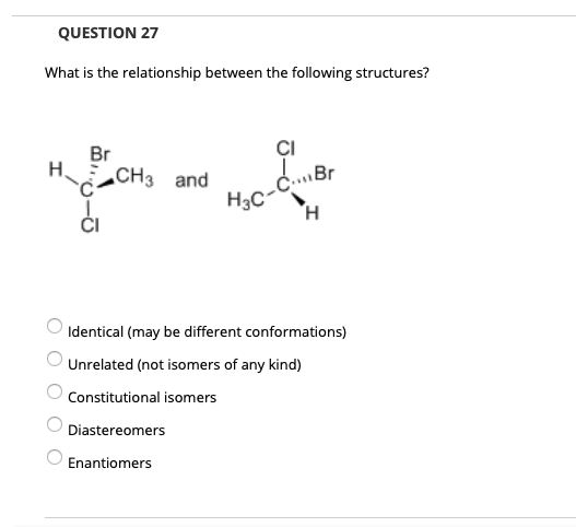 QUESTION 27
What is the relationship between the following structures?
Br
CI
H3c-CBr
H.
H.
CH3 and
Identical (may be different conformations)
Unrelated (not isomers of any kind)
Constitutional isomers
Diastereomers
Enantiomers
O O O O O
