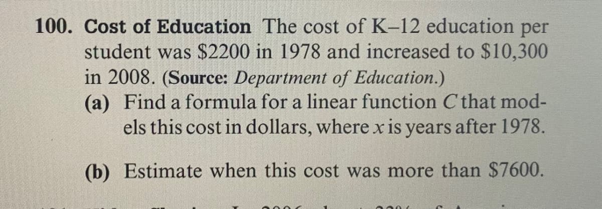 Cost of Education The cost of K-12 education per
student was $2200 in 1978 and increased to $10,300
in 2008. (Source: Department of Education.)
(a) Find a formula for a linear function C that mod-
els this cost in dollars, where xis years after 1978.
(b) Estimate when this cost was more than $7600.
