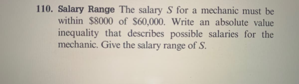 110. Salary Range The salary S for a mechanic must be
within $8000 of $60,000. Write an absolute value
inequality that describes possible salaries for the
mechanic. Give the salary range of S.
