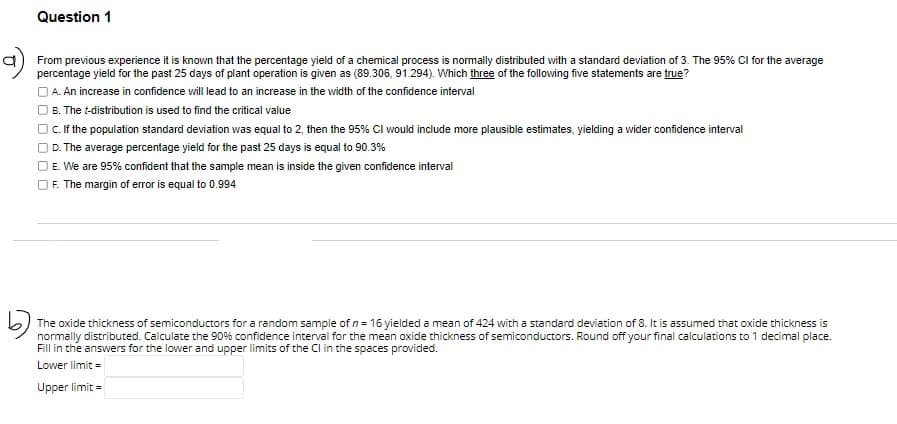 Question 1
a) From previous experience it is known that the percentage yield of a chemical process is normally distributed with a standard deviation of 3. The 95% CI for the average
percentage
for the past 25 days of plant operation is given as (89.306, 91.294). Which three of the following five statements are true?
A. An increase in confidence will lead to an increase in the width of the confidence interval
B. The t-distribution is used to find the critical value
C. If the population standard deviation was equal to 2, then the 95% CI would include more plausible estimates, yielding a wider confidence interval
D. The average percentage yield for the past 25 days is equal to 90.3%
E. We are 95% confident that the sample mean is inside the given confidence interval
F. The margin of error is equal to 0.994
The oxide thickness of semiconductors for a random sample of n = 16 yielded a mean of 424 with a standard deviation of 8. It is assumed that oxide thickness is
normally distributed. Calculate the 90% confidence interval for the mean oxide thickness of semiconductors. Round off your final calculations to 1 decimal place.
Fill in the answers for the lower and upper limits of the CI in the spaces provided.
Lower limit=
Upper limit=