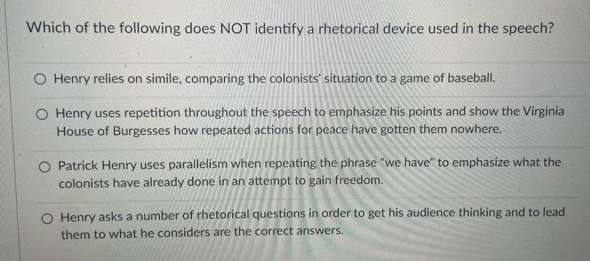 Which of the following does NOT identify a rhetorical device used in the speech?
O Henry relies on simile, comparing the colonists' situation to a game of baseball.
O Henry uses repetition throughout the speech to emphasize his points and show the Virginia
House of Burgesses how repeated actions for peace have gotten them nowhere.
O Patrick Henry uses parallelism when repeating the phrase "we have" to emphasize what the
colonists have already done in an attempt to gain freedom.
O Henry asks a number of rhetorical questions in order to get his audience thinking and to lead
them to what he considers are the correct answers.
