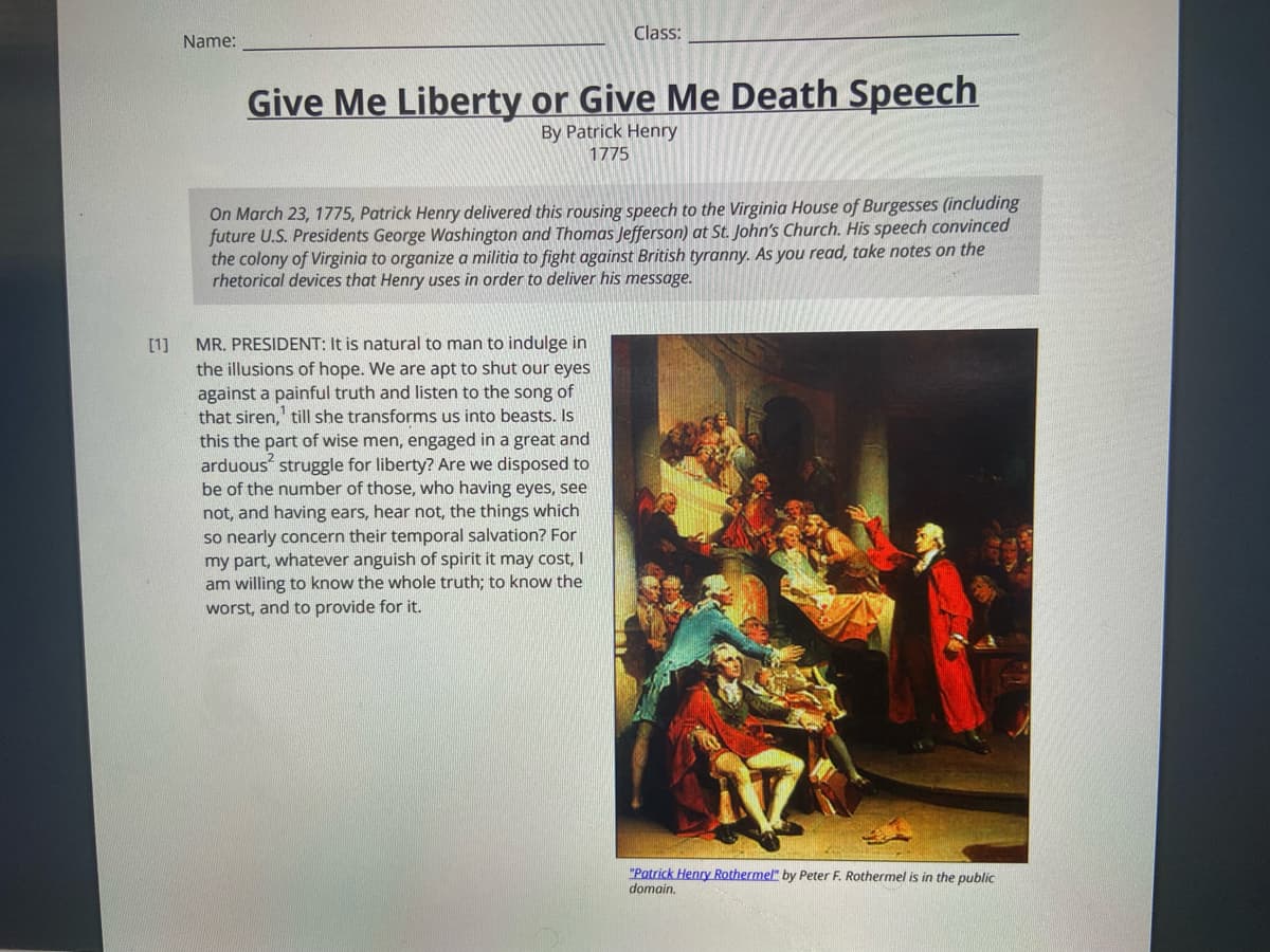 Class:
Name:
Give Me Liberty or Give Me Death Speech
By Patrick Henry
1775
On March 23, 1775, Patrick Henry delivered this rousing speech to the Virginia House of Burgesses (including
future U.S. Presidents George Washington and Thomas Jefferson) at St. John's Church. His speech convinced
the colony of Virginia to organize a militia to fight against British tyranny. As you read, take notes on the
rhetorical devices that Henry uses in order to deliver his message.
MR. PRESIDENT: It is natural to man to indulge in
the illusions of hope. We are apt to shut our eyes
against a painful truth and listen to the song of
that siren, till she transforms us into beasts. Is
this the part of wise men, engaged in a great and
arduous struggle for liberty? Are we disposed to
f the number of those, who having eyes, see
not, and having ears, hear not, the things which
so nearly concern their temporal salvation? For
my part, whatever anguish of spirit it may cost, I
am willing to know the whole truth; to know the
[1]
be
worst, and to provide for it.
"Patrick Henry Rothermel" by Peter F. Rothermel is in the public
domain.
