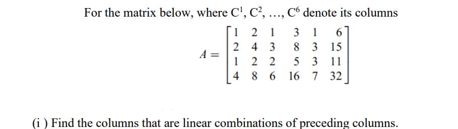 For the matrix below, where C', C²,
Có denote its columns
....
1 2
1
3
1
6
8 3
2
A =
1
4
3
15
2 2
4 8
5 3 11
6 16 7 32
(i ) Find the columns that are linear combinations of preceding columns.
