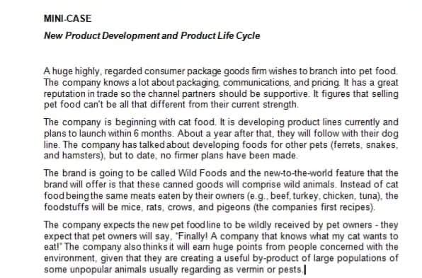 MINI-CASE
New Product Development and Product Life Cycle
A huge highly, regarded consumer package goods firm wishes to branch into pet food.
The company knows a lot about packaging, communications, and pricing It has a great
reputation in trade so the channel partners should be supportive. It figures that selling
pet food can't be all that different from their current strength.
The company is beginning with cat food. It is developing product lines currently and
plans to launch within 6 months. About a year after that, they will follow with their dog
line. The company has talked about developing foods for other pets (ferrets, snakes,
and hamsters), but to date, no firmer plans have been made.
The brand is going to be called Wild Foods and the new-to-the-world featüre that the
brand will offer is that these canned goods will comprise wild animals. Instead of cat
foodbeing the same meats eaten by their owners (e.g., beef, turkey, chicken, tuna), the
foodstuffs will be mice, rats, crows, and pigeons (the companies first recipes).
The company expects the new pet food line to be wildly received by pet owners - they
expect that pet owners will say, "Finally! A company that knows what my cat wants to
eat!" The company also thinks it will eam huge points from people concerned with the
environment, given that they are creating a useful by-product of large populations of
some unpopular animals usually regarding as vermin or pests
