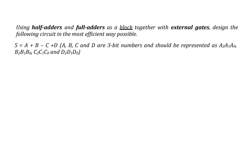 Using half-adders and full-adders as a block together with external gates, design the
following circuit in the most efficient way possible.
S = A + B - C +D (A, B, C and D are 3-bit numbers and should be represented as A2A1A0,
B2B¡Bo, C2C1C0 and D2D¡Do)
