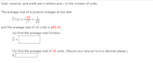 Cost, revenue, and profit are in dollars and x is the number of units.
The average cost of a product changes at the rate
C'(x) = 30 + 100
and the average cost of 10 units is $50.00.
(a) Find the average cost function.
(b) Find the average cost of 30 units. (Round your answer to two decimal places.)
$