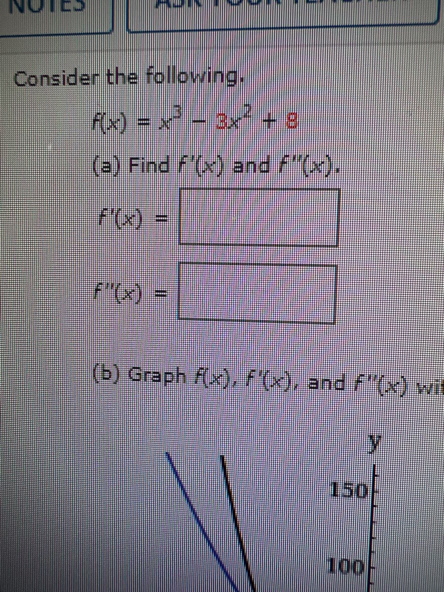 Consider the following.
f(x) = x² − 3x² + 8
(a) Find f'(x) and f"(x).
f'(x) =
f"(x) =
(b) Graph f(x), f'(x), and f'(x) wit
y
150
100-