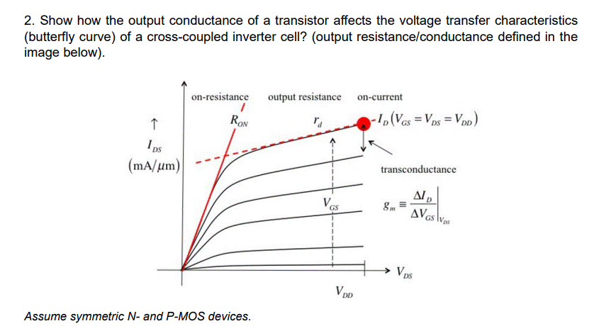 2. Show how the output conductance of a transistor affects the voltage transfer characteristics
(butterfly curve) of a cross-coupled inverter cell? (output resistance/conductance defined in the
image below).
on-resistance
output resistance on-current
-1,(Ves = Vps = Vpp)
RON
I ps
transconductance
(mA/um)
8m
AVas lWas
GS
V ps
VDD
Assume symmetric N- and P-MOS devices.

