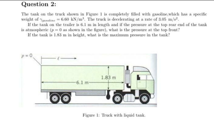 Question 2:
The tank on the truck shown in Figure 1 is completely filled with gasoline,which has a specific
weight of 7gasatine = 6.60 kN/m. The truck is decelerating at a rate of 3.05 m/s.
If the tank on the trailer is 6.1 m in length and if the pressure at the top rear end of the tank
is atmospheric (p = 0 as shown in the figure), what is the pressure at the top front?
If the tank is 1.83 m in height, what is the maximum pressure in the tank?
1.83 m
6.1 m-
Figure 1: Truck with liquid tank.
