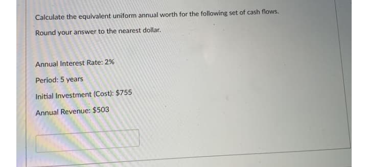 Calculate the equivalent uniform annual worth for the following set of cash flows.
Round your answer to the nearest dollar.
Annual Interest Rate: 2%
Period: 5 years
Initial Investment (Cost): $755
Annual Revenue: $503
