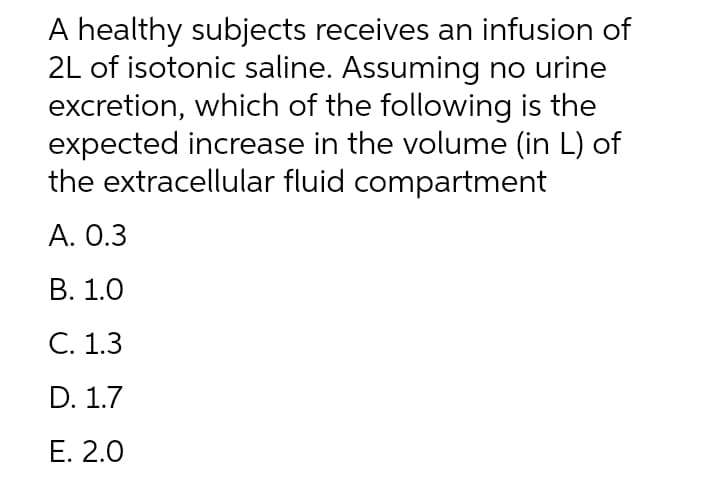 A healthy subjects receives an infusion of
2L of isotonic saline. Assuming no urine
excretion, which of the following is the
expected increase in the volume (in L) of
the extracellular fluid compartment
А. О.3
В. 1.0
С. 1.3
D. 1.7
Е. 2.0
