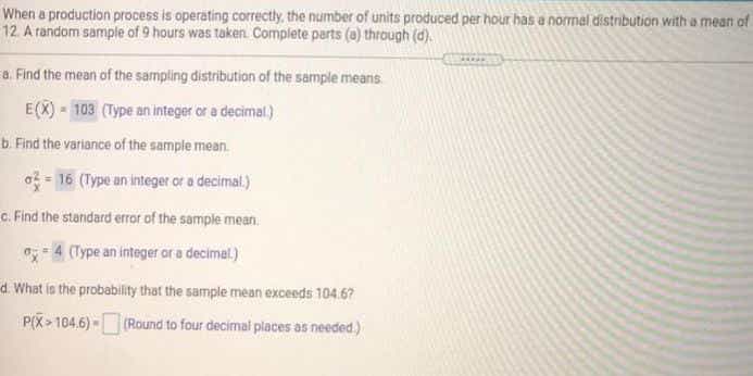 When a production process is operating correctly, the number of units produced per hour has a normal distribution with a mean of
12 A random sample of 9 hours was taken. Complete parts (a) through (d).
a. Find the mean of the sampling distribution of the sample means
E(X) - 103 (Type an integer or a decimal)
b. Find the variance of the sample mean.
o16 (Type an integer or a decimal.)
c. Find the standard error of the sample mean.
-4 (Type an integer ar a decimel)
d. What is the probability that the sample mean exceeds 104.67
P(X> 104.6) - (Round to four decimal places as needed.)
