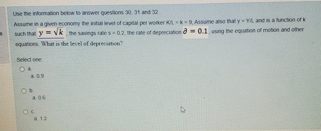 Use the information below to answer questions 30, 31 and 32.
Assume in a given economy the initial level of capital per worker K/L =k = 9, Assume also that y = Y/L and is a function of k
such that y = Vk the savings rate s = 0 2, the rate of depreciation d = 0.1, using the equation of motion and other
equations What is the level of depreciation?
Select one
O a
a 0.9
a. 0.6
a. 1.2
