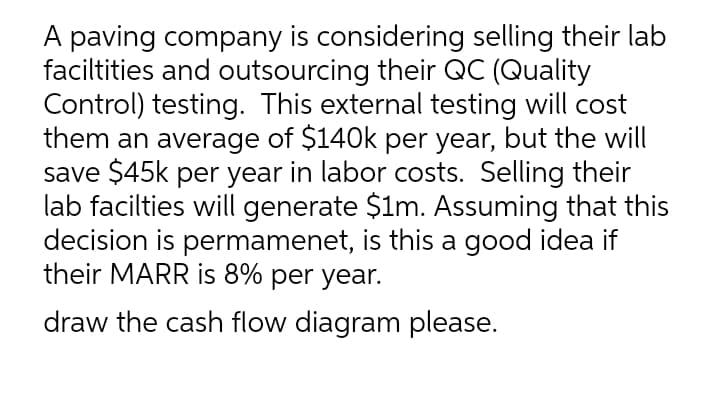 A paving company is considering selling their lab
faciltities and outsourcing their QC (Quality
Control) testing. This external testing will cost
them an average of $140k per year, but the will
save $45k per year in labor costs. Selling their
lab facilties will generate $1m. Assuming that this
decision is permamenet, is this a good idea if
their MARR is 8% per year.
draw the cash flow diagram please.
