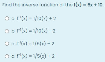 Find the inverse function of the f(x) = 5x + 10.
O a. f'(x) = 1/10(x) + 2
O b.f'(x) = 1/10(x) – 2
O c.f(x) = 1/5(x) - 2
O d. f'(x) = 1/5(x) + 2
%3D
