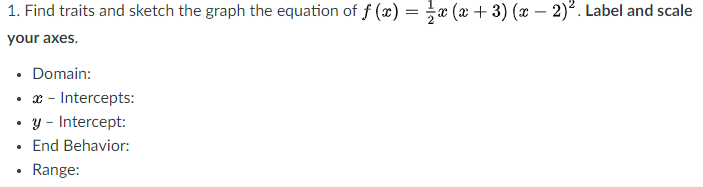 1. Find traits and sketch the graph the equation of f (x) = x (x + 3) (x – 2)?. Label and scale
your axes.
• Domain:
• x - Intercepts:
• y - Intercept:
End Behavior:
Range:
