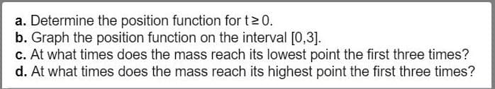 a. Determine the position function for t 0
b. Graph the position function on the interval [0,3]
c. At what times does the mass reach its lowest point the first three times?
d. At what times does the mass reach its highest point the first three times?
