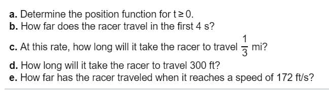 a. Determine the position function for t 0.
b. How far does the racer travel in the first 4 s?
1
c. At this rate, how long will it take the racer to travel
mi?
d. How long will it take the racer to travel 300 ft?
e. How far has the racer traveled when it reaches a speed of 172 ft/s?
