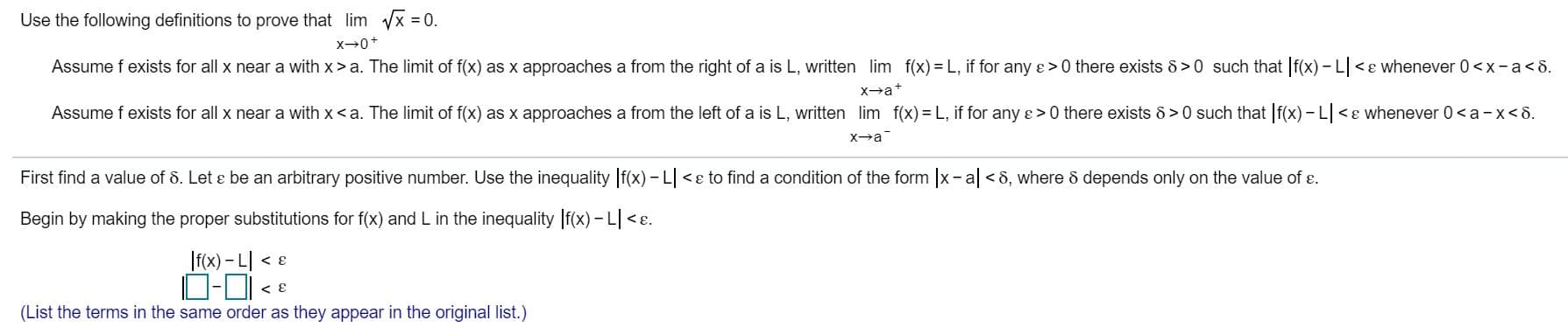 Use the following definitions to prove that lim x 0
x0+
Assume f exists for all x near a with x > a. The limit of f(x) as x approaches a from the right of a is L, written lim f(x) L, if for any e > 0 there exists 8>0 such that f(x)- L<e whenever 0<x-a < 8
xa
Assume f exists for all x near a with x< a. The limit of f(x) as x approaches a from the left of a is L, written lim f(x)= L, if for any e> 0 there exists 8> 0 such that f(x)- L
<e whenever 0<a-x<8
x+a
First find a value of 8. Let e be an arbitrary positive number. Use the inequality f(x) - L
<e to find a condition of the form x- a <6, where 6 depends only on the value of e
Begin by making the proper substitutions for f(x) and L in the inequality f(x)- L<E
If(x)- 니 •
(List the terms in the same order as they appear in the original list.)
