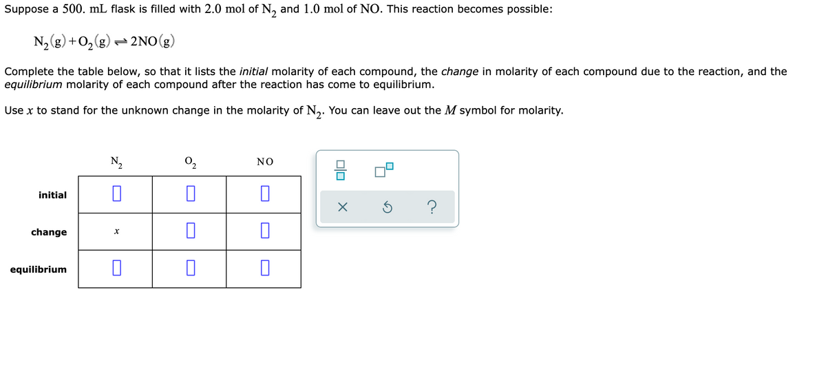 Suppose a 500. mL flask is filled with 2.0 mol of N, and 1.0 mol of NO. This reaction becomes possible:
N,(g) +0,(g) = 2NO(g,
Complete the table below, so that it lists the initial molarity of each compound, the change in molarity of each compound due to the reaction, and the
equilibrium molarity of each compound after the reaction has come to equilibrium.
Use x to stand for the unknown change in the molarity of N,. You can leave out the M symbol for molarity.
N,
NO
initial
?
change
equilibrium

