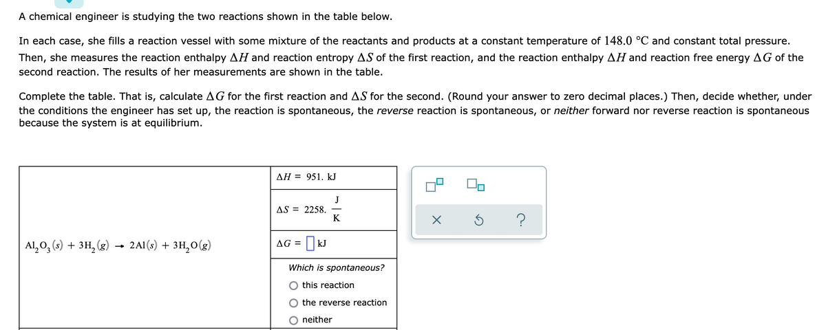 A chemical engineer is studying the two reactions shown in the table below.
In each case, she fills a reaction vessel with some mixture of the reactants and products at a constant temperature of 148.0 °C and constant total pressure.
Then, she measures the reaction enthalpy AH and reaction entropy AS of the first reaction, and the reaction enthalpy AH and reaction free energy AG of the
second reaction. The results of her measurements are shown in the table.
Complete the table. That is, calculate AG for the first reaction and AS for the second. (Round your answer to zero decimal places.) Then, decide whether, under
the conditions the engineer has set up, the reaction is spontaneous, the reverse reaction is spontaneous, or neither forward nor reverse reaction is spontaneous
because the system is at equilibrium.
AH = 951. kJ
J
AS = 2258.
K
Al, 0, (s) + 3H, (g)
- 2Al (s) + 3H,O(g)
AG = || kJ
Which is spontaneous?
O this reaction
the reverse reaction
neither
