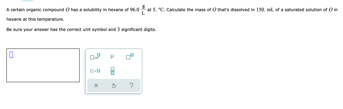 A certain organic compound has a solubility in hexane of 96.0
g
at 5. °C. Calculate the mass of O that's dissolved in 150. mL of a saturated solution of O in
hexane at this temperature.
Be sure your answer has the correct unit symbol and 3 significant digits.
x10
?
