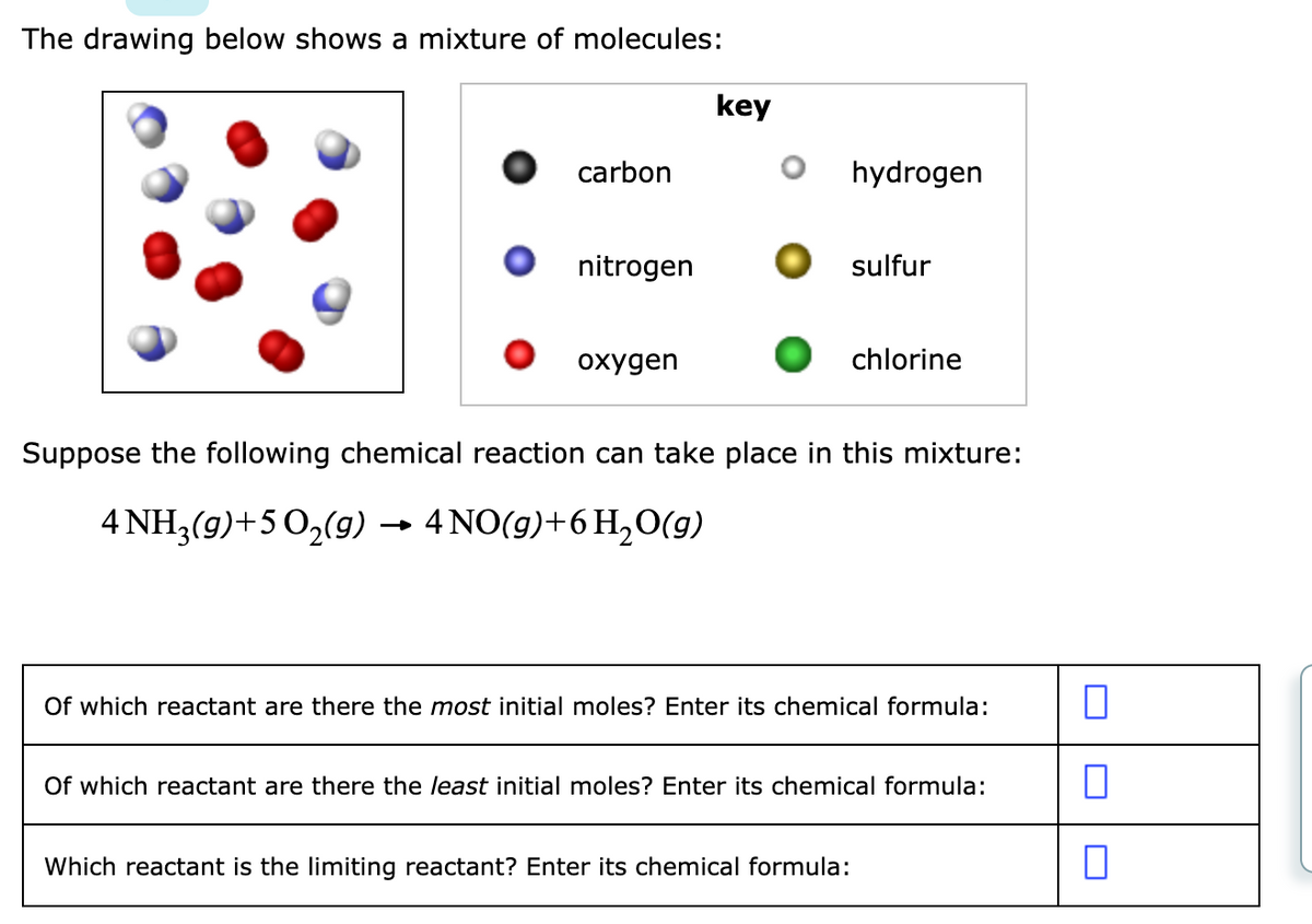 The drawing below shows a mixture of molecules:
key
carbon
hydrogen
nitrogen
sulfur
охудen
chlorine
Suppose the following chemical reaction can take place in this mixture:
4 NH,(9)+5 0,(9) → 4NO(9)+6H,0(9)
Of which reactant are there the most initial moles? Enter its chemical formula:
Of which reactant are there the least initial moles? Enter its chemical formula:
Which reactant is the limiting reactant? Enter its chemical formula:
