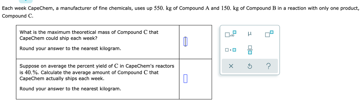 Each week CapeChem, a manufacturer of fine chemicals, uses up 550. kg of Compound A and 150. kg of Compound B in a reaction with only one product,
Compound C.
What is the maximum theoretical mass of Compound C that
CapeChem could ship each week?
x10
Round your answer to the nearest kilogram.
Suppose on average the percent yield of C in CapeChem's reactors
is 40.%. Calculate the average amount of Compound C that
CapeChem actually ships each week.
Round your answer to the nearest kilogram.
미□
