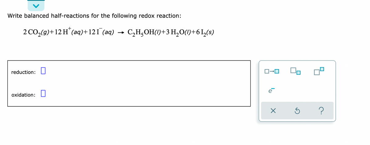 Write balanced half-reactions for the following redox reaction:
2 CO₂(g) +12 H™ (aq) +121¯ (aq) → C₂H₂OH()+ 3 H₂O()+61₂(s)
reduction:
oxidation:
ロ→ロ On
X
Ś ?
