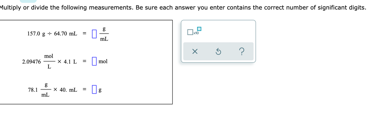 Multiply or divide the following measurements. Be sure each answer you enter contains the correct number of significant digits.
g
157.0 g ÷ 64.70 mL
mL
?
mol
2.09476
L
X 4.1 L
|mol
78.1
X 40. mL
mL
