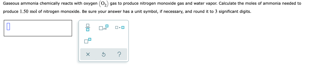 Gaseous ammonia chemically reacts with oxygen
gas to produce nitrogen monoxide gas and water vapor. Calculate the moles of ammonia needed to
produce 1.50 mol of nitrogen monoxide. Be sure your answer has a unit symbol, if necessary, and round it to 3 significant digits.
х10
