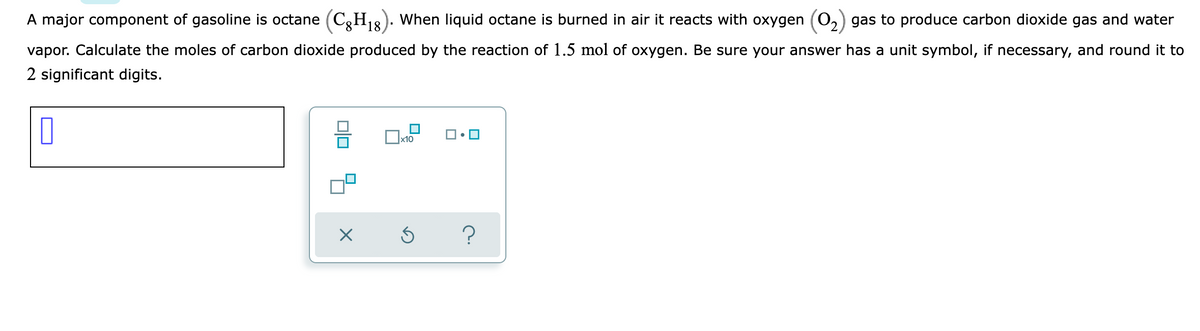 A major component of gasoline is octane (C3H18). When liquid octane is burned in air it reacts with oxygen (0,) gas to produce carbon dioxide gas and water
vapor. Calculate the moles of carbon dioxide produced by the reaction of 1.5 mol of oxygen. Be sure your answer has a unit symbol, if necessary, and round it to
2 significant digits.

