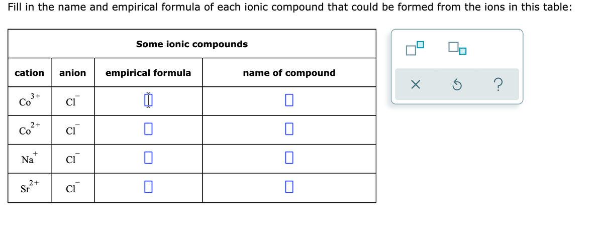 Fill in the name and empirical formula of each ionic compound that could be formed from the ions in this table:
Some ionic compounds
cation
anion
empirical formula
name of compound
3+
Со
2+
Co
Na
2+
Sr
CI
