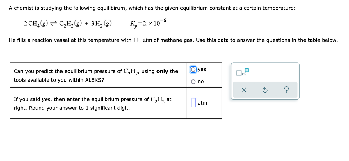 A chemist is studying the following equilibirum, which has the given equilibrium constant at a certain temperature:
-6
2 CH, (g) = C,H,(g) + 3 H, (g)
К, 3 2. х 10
He fills a reaction vessel at this temperature with 11. atm of methane gas. Use this data to answer the questions in the table below.
Can you predict the equilibrium pressure of C,H,, using only the
yes
tools available to you within ALEKS?
If you said yes, then enter the equilibrium pressure of C,H, at
right. Round your answer to 1 significant digit.
atm
