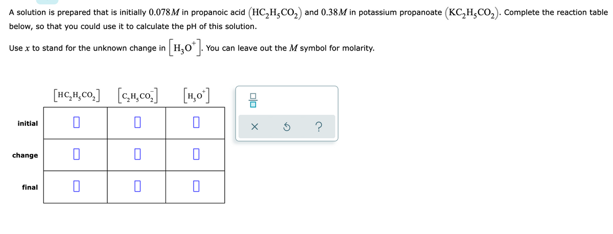 A solution is prepared that is initially 0.078M in propanoic acid (HC,H,CO,) and 0.38M in potassium propanoate (KC,H,CO,). Complete the reaction table
below, so that you could use it to calculate the pH of this solution.
Use x to stand for the unknown change in H30" |.
You can leave out the M symbol for molarity.
[HC,H,Co,]
[c,,co]
[1,0]
initial
change
final
