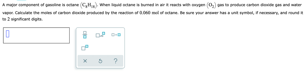 A major component of gasoline is octane (C,H18). When liquid octane is burned in air it reacts with oxygen (0,) gas to produce carbon dioxide gas and water
vapor. Calculate the moles of carbon dioxide produced by the reaction of 0.060 mol of octane. Be sure your answer has a unit symbol, if necessary, and round it
to 2 significant digits.
x10
