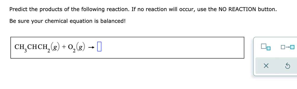 Predict the products of the following reaction. If no reaction will occur, use the NO REACTION button.
Be sure your chemical equation is balanced!
CH,CHCH,(2) + 0,(8) -0
