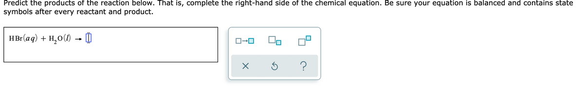 Predict the products of the reaction below. That is, complete the right-hand side of the chemical equation. Be sure your equation is balanced and contains state
symbols after every reactant and product.
HBr(aq) + H,0(1)
