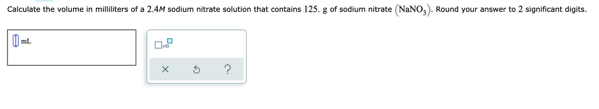 Calculate the volume in milliliters of a 2.4M sodium nitrate solution that contains 125. g of sodium nitrate (NaNO,). Round your answer to 2 significant digits.
I| mL
