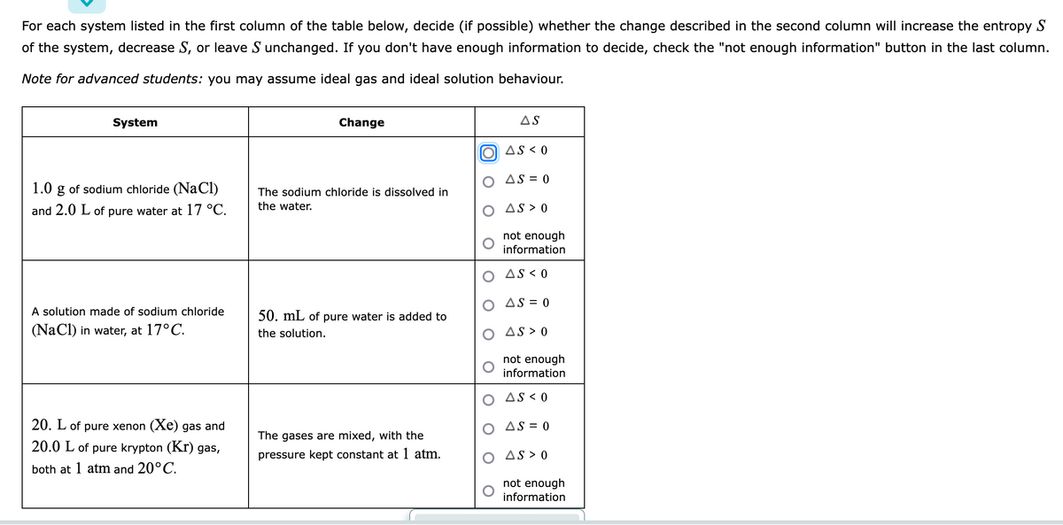 For each system listed in the first column of the table below, decide (if possible) whether the change described in the second column will increase the entropy S
of the system, decrease S, or leave S unchanged. If you don't have enough information to decide, check the "not enough information" button in the last column.
Note for advanced students: you may assume ideal gas and ideal solution behaviour.
System
Change
AS
O AS < 0
AS = 0
1.0 g of sodium chloride (NaClI)
The sodium chloride is dissolved in
and 2.0
of pure water at 17 °C.
the water.
AS > 0
not enough
information
AS < 0
AS = 0
A solution made of sodium chloride
50. mL of pure water is added to
(NaCl) in water, at 17°C.
the solution.
AS > 0
not enough
information
O AS < 0
20. L of pure xenon (Xe) gas and
O AS = 0
The gases are mixed, with the
20.0 L of pure krypton (Kr) gas,
pressure kept constant at 1 atm.
AS > 0
both at 1 atm and 20°C.
not enough
information
