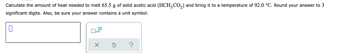 Calculate the amount of heat needed to melt 65.5 g of solid acetic acid (HCH,CO,) and bring it to a temperature of 92.0 °C. Round your answer to 3
significant digits. Also, be sure your answer contains a unit symbol.
x10
