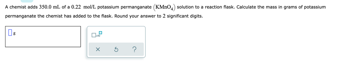 A chemist adds 350.0 mL of a 0.22 mol/L potassium permanganate (KMNO4) solution to a reaction flask. Calculate the mass in grams of potassium
permanganate the chemist has added to the flask. Round your answer to 2 significant digits.
g
x10
