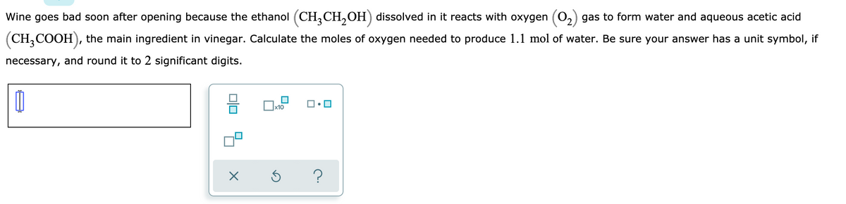 Wine goes bad soon after opening because the ethanol (CH,CH,OH) dissolved in it reacts with oxygen (0,) gas to form water and aqueous acetic acid
(CH,COOH), the main ingredient in vinegar. Calculate the moles of oxygen needed to produce 1.1 mol of water. Be sure your answer has a unit symbol, if
necessary, and round it to 2 significant digits.
x10
?
