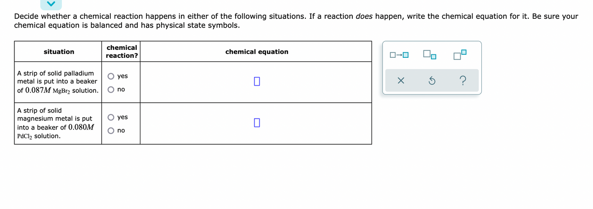 Decide whether a chemical reaction happens in either of the following situations. If a reaction does happen, write the chemical equation for it. Be sure your
chemical equation is balanced and has physical state symbols.
situation
chemical
reaction?
chemical equation
A strip of solid palladium
metal is put into a beaker
yes
?
of 0.087M MgBr₂ solution.
no
A strip of solid
yes
magnesium metal is put
into a beaker of 0.080M
no
PdCl2 solution.
ロ→ロ
X
Ś