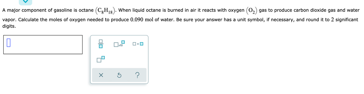 A major component of gasoline is octane (C,H1&). When liquid octane is burned in air it reacts with oxygen (0,) gas to produce carbon dioxide gas and water
vapor. Calculate the moles of oxygen needed to produce 0.090 mol of water. Be sure your answer has a unit symbol, if necessary, and round it to 2 significant
digits.
x10
?
