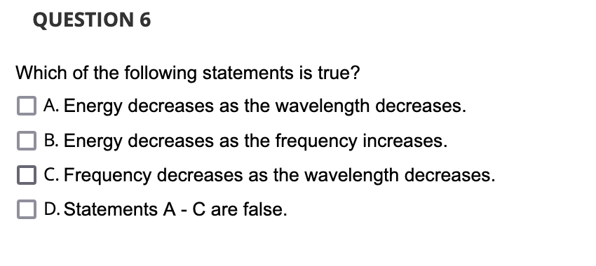 QUESTION 6
Which of the following statements is true?
A. Energy decreases as the wavelength decreases.
B. Energy decreases as the frequency increases.
C. Frequency decreases as the wavelength decreases.
D. Statements A - C are false.
